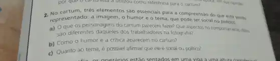 por que o car turnsld a utilizou como referência para o cartum?
2. No cartum três elementos são essenciais para a compreensão do que está sendo
representado:a imagem, 0 humor e o tema, que pode ser social ou político.
a) O que os personagens do cartum parecem fazer?Que aspectos no comportamento deles
são diferentes dos trabalhadores na fotografia?
b) Como 0 humor e a critica aparecem no cartum?
c) Quanto ao tema, é possivel afirmar que ele é social ou político?