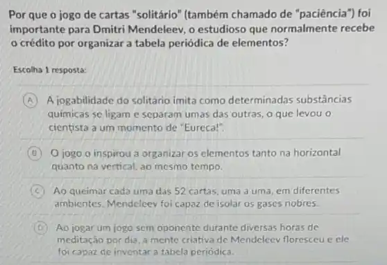 Por que o jogo de cartas "solitário " (também chamado de "paciência") foi
importante para Dmitri Mendeleev, o estudioso que normalmente recebe
crédito por organizar a tabela periódica de elementos?
Escolha 1 resposta:
A A jogabilidade do solitário imita como determinadas substâncias
químicas se ligam e separam umas das outras, o que levou o
cientista a um momento de "Eureca!".
B O jogo o inspirou a organizar os elementos tanto na horizontal
quanto na vertical, ao mesmo tempo.
C Ao queimar cada uma das 52 cartas, uma a uma, em diferentes
ambientes, Mendeleey foi capaz de isolar 05 gases nobres.
D Ao jogar um jogo sem oponente durante diversas horas de
meditação por dia, a mente criativa de Mendeleev floresceu e ele
foi capaz de inventar a tabela periódica.