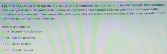 A portaria no 1.274 , de 25 de agosto de 2003 (ANEXO 12)estabelece normas de controle e fiscalização sobre produtos
químicos que direta ou indiretamente possam ser destinados à elaboração ilicita de substâncias entorpecentes,
psicotrópicas ou que determinem dependência fisica ou psíquica, e dá outras providências. Exemplos de substancias
quimicas que constam nessa lista sáo:
Escolha uma opção:
A. Bicarbonato de sódio
B. Cloreto de sódio
C. Ácido acético
D. cloreto de etila