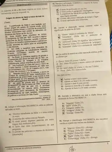 PORTUGUES
As questoes de 01 a 20 dizem respeito ao texto. Leia-o
atentamente antes de respondê-las.
Origem do abono de Natal e Iniclo da luta no
Brasil
(Texto)
01 A gratificação de Natal é uma tradição que
02 tem origem em palses de maloria crista,onde
03 alguns patróes tinham o costume de presentear
04 seus funcionários com cestas de alimentos na
05 época das festas de fim de ano.
06 Essa doação antes voluntária se tornou
07 obrigatória na Itália em 1937, durante o regime
08 fascista de Benito Mussolini quando o acordo
09 coletivo de trabalho nacional passou a prever um
10 més adicional de salário para os empregados
11 das fábricas.
12 Em 1946,0 beneficio seria estendido as
13 demais categorias de trabalhadores italianos.
14 sendo consolidado através de decreto
15 presidencial em 1960.
16 No Brasil, os primeiros registros de greves e
17 demandas pelo abono de Natal são de 1921, na
18Cla. Paulista de e na indústria
19Mariângela, ambas empresas do setor têxtil.
20 Sob inspiração da Carta del Lavoro (1927) da
21 Italia fascista, o Brasil aprovaria em 1943 sua
22 Consolidação das Leis do Trabalho (CLT), mas
23 dela nào constava o 0 13 salário. 13^circ 
24 Naquele mesmo ano, no entanto, o abono de
25 Natal foi conquistad pelos trabalhadores da
26 fabricante de pneus Pirelli o que levaria a uma
27 greve geral no ano seguinte em Santo Andre
28 (SP) pelo pagamento do beneficio.
29 Na onda de greves que se alastrou de
30 dezembro de 1945 a março de 1946 a luta pelo
31prémio de final de ano era a principal
32 reivindicação na maioria delas, envolvendo
33 calegorias como lerrovidrios da Sorocabana,
34trabalhadores da Light, tecelbes metalúrgicos,
35 gráficos e qulmicos em Sào Paulo.
Teato modificalo de
portugenes
OUT. 2024
01. Indique a informação INCORRETA sobre as palavras
aplicadas no texto.
A) 'Direitos trabalhistas na Itália' é o tema central
do texto.
B) A maioria dos verbos está no Passado.
(1) 0 texto possui algumas palavras em outra
lingua, mas nenhuma giria.
D) O texto traz mais esclarecimentos do que
perguntas.
E) O sentido das palavras é o mesmo do dicionário
[denotação].
02. Marque a afirmação CORRETA a respeito da forma
c estrutura fisica do texto.
texto foi publicado em um site.
B) O texto possui 6 parágrafos interligados.
C) A sequência das não segue
uma lógica coerente.
D) O texto não possui indicação de tempo e lugar.
E) O texto apresenta uma entrevista.
03. Aponte a disposição menos coerente sobre a
significação de palavras do texto.
A) "Abono" (titulo) é sinônimo de 'bônus'.
Voluntária' (linha 06)é antônimo de
'compulsória'.
C) 'Adicional" (linha 10)significa "um acréscimo"
D) 'Alastrou" (linha 29)é antônimo de 'propagou'
E) "Estendido" (linha 12)é sinônimo de 'ampliado'
04. Em análise às assertivas sobre separação silâbica pode-
se afirmar que:
1- "Epoca' (linha 05)possui 3 silabas;
II- 'Ano' (linha 05)possui o mesmo nimero de silabas no
plural;
III-Em 'têxtil" (linha 19), a letra 'x 'fica na 2"silaba;
IV. "Pneus' (linha 26)é monossilaba.
Dos itens acima:
Apenas o item I está correto.
B) Apenas os itens I, II e IV estão corretos.
C) Apenas o item II está correto.
D) Apenas os itens III e IV estão corretos.
E) Apenas os itens Ie IV estão corretos.
()5. Assinale a alternativa em que a silaba tônica está
destacada de forma INCORRETA.
A) 'Seguinte' (linha 27)
B)'Pelos' (linha 25).
C) 'Italianos' (linha 13)
D) 'Aniagem' (linha 18)
Q 'Quando" (linha 08).
06. Marque a classificação INCORRETA dos encontros
vocálicos a partir dos trechos em destaque.
A) "Majoria" (linha 02)- ditongo.
B) 'Passou" (linha 09)- ditongo.
C) 'Paises' (linha 02 - hiato.
"Paulo" (linha 35) - hiato.
E)Ferrovidrios" (linha 33) - ditongo.