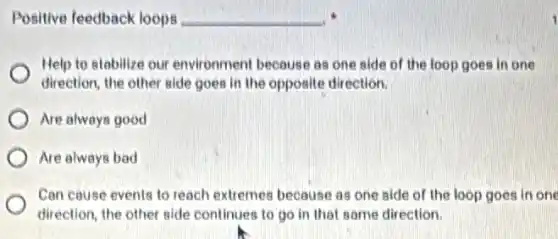 Positive feedback loops __
Help to stabilize our environment because as one side of the loop goes in one
direction, the other side goes in the opposite direction.
Are always good
Are always bad
Can cause events to reach extremes because as one side of the loop goes in one
direction, the other side continues to go in that same direction.