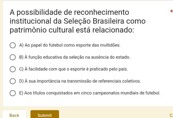 A possibilidade de reconhecimento
institucional da Seleção Brasileire como
patrimônio cultural está relacionado:
A) Ao papel do futebol como esporte das multidões.
B) À função educativa da seleção na ausência do estado.
C) A facilidade com que o esporte é praticado pelo país.
D) À sua importância na transmissão de referenciais coletivos.
E) Aos títulos conquistados em cinco campeonatos mundiais de futebol.