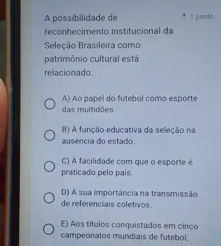 A possibilidade de
reconhecimento institucional da
Seleção Brasileira como
patrimônio cultural está
relacionado:
A) Ao papel do futebol como esporte
das multidōes.
B) À função educativa da seleção na
ausência do estado.
C) A facilidade com que o esporte é
praticado pelo país.
D) A sua importância na transmissão
de referenciais coletivos.
1 ponto
E) Aos títulos conquistados em cinco
campeonatos mundiais de futebol.