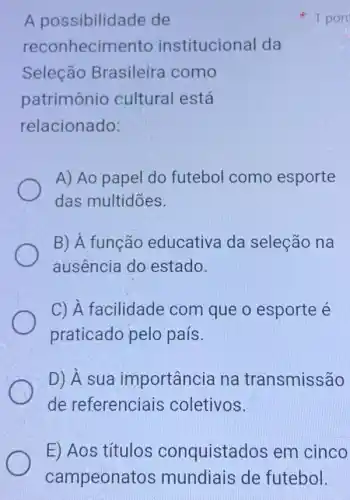 A possibilidade de
reconhecimento institucional da
Seleção Brasileira como
patrimônio cultural está
relacionado:
A) Ao papel do futebol como esporte
das multidōes.
B) A função educativa da seleção na
ausência do estado.
C) A facilidade : com que o esporte é
praticado pelo país.
D) A sua importância na transmissão
de referenciais coletivos.
x 1 pon
E) Aos títulos conquistados em cinco
campeonatos mundiais de futebol.