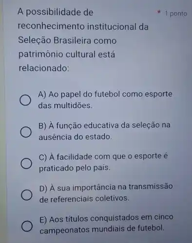 A possibilidade de
reconhecimento institucional da
Seleção Brasileira como
patrimônio cultural está
relacionado:
A) Ao papel do futebol como esporte
das multidōes.
B) À função educativa da seleção na
ausência do estado.
C) A facilidade com que o esporte é
praticado pelo país.
D) Â sua importância na transmissão
de referenciais coletivos.
1 ponto
E) Aos títulos conquistados em cinco
campeonatos mundiais de futebol.