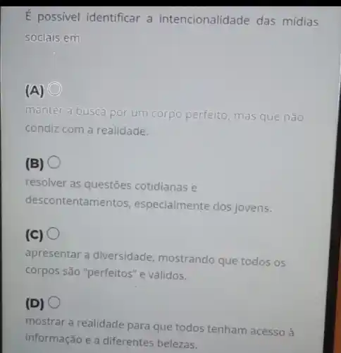 É possivel identificar a intencionalidade das mídias
sociais em
(A) C
manter a busca por um corpo perfeito mas que não
condiz com a realidade.
(B)
resolver as questões cotidianas e
descontentamentos , especialmente dos jovens.
(C)
apresentar a diversidade mostrando que todos os
corpos são "perfeitos "e válidos.
(D)
mostrar a realidade para que todos tenham acesso à
informação e a diferentes belezas.