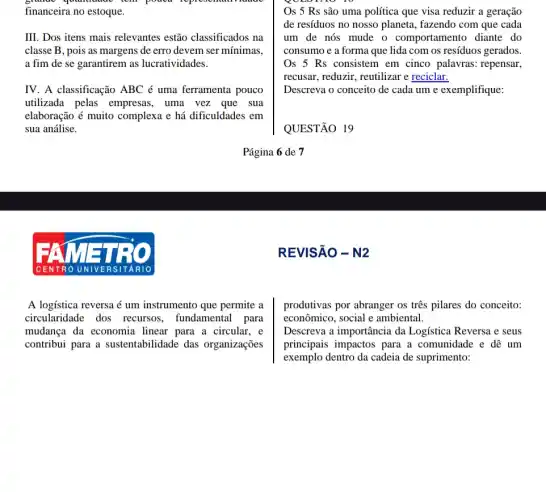 poucal
financeira no estoque.
III. Dos itens mais relevantes estão classificados na
classe B, pois as margens de erro devem ser mínimas,
a fim de se garantirem as lucratividades.
IV. A classificação ABC é uma ferramenta pouco
utilizada pelas empresas , uma vez que sua
elaboração é muito complexa e há dificuldades em
sua análise.
C E N T ROUN IVERS ITARIO
A logística reversa é um instrumento que permite a
circularidade dos recursos, fundamental para
mudança da economia linear para a circular,e
contribui para a sustentabilidade das organizações
Os 5 Rs são uma política que visa reduzir a geração
de resíduos no nosso planeta, fazendo com que cada
um de nós mude o comportamento diante do
consumo e a forma que lida com os resíduos gerados.
Os 5 Rs consistem em cinco palavras : repensar,
recusar, reduzir, reutilizar e reciclar.
Descreva o conceito de cada um e exemplifique:
QUESTÃO 19
Página 6 de 7
REVISÃO - N2
produtivas por abranger os tres pilares do conceito:
econômico, social e ambiental.
Descreva a importância da Logística Reversa e seus
principais impactos para a comunidade e dê um
exemplo dentro da cadeia de suprimento: