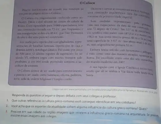 Poucos monumentos no mundo nos remetem ao
seu pais de origem como o Coliseu.
Coliseu era originalmente conhecido como an-
fiteatro Flavio e estil situado no centro da cidade de
Roma. Com capacidade para 50000 espectadores, teve
sua construção iniciada em 72 d.C. por Vespasiano c
sua inauguração se deu em 80d.C. por Tito. Demorou
de oito a dez anos para ser construido.
Era usado para espeticulos com gladindores, repre-
sentações de batalhas famosas,espetículos de caça e
dramas sobre a mitologia classica. Foi usado por cerca
de 500 anos. 0 ultimo registro de espetáculo foi no
século VI, embora jogos com mortes tivessem sido
proibidos já em 404 sendo permitido somente o Sa-
crificio de animais.
Coliseu deixou de ser usado para entretenimento
e passou a ser usado como habitação, oficina pedreira,
forte, sede de ordens religiosas e templo cristão.
Os arcos ecurvas se concatenam entres mostrands
uma concepção arquitetônica clara das construches
romanas da primeira idade Imperial,
Suas medidas impressionam pela grander
(nào nos esqueçamos da data de suat grandera
ano 72 depois de Cristo). São 527 m de
cia, sendo o eixo maior com
187.5meomenor
com 156,5 m. Sua arena interna possui
86mtimes 54m
uma superficie de 3357m^2
Sua altura atual de 48,5
m, mas originalmente possula 52 m.
Embora tenha sofrido com terremotos e pilhagem
é visto como uma das maiores atraçôes turisticas of
Roma. Foi escolhido como uma das sete maravilhas
do mundo moderno em 2007.
A sua ligaçǎo com a Igreja Católica muito forte
sendo que ali se realiza a Via Sacra toda Sexta-Feira
Santa.
Disponivel em: www.portalitalla.com briartes/artesasphoforuma/16/lmmerus-AKesso em: 10 jul 2018
Responda às questóes a seguir e depois debata com seus colegas e professor.
1. Que outras referências d cultura greco-romana vocé consegue identificar em seu cotidiano?
2. Você acha que os esportes da atualidade sofrem alguma influência da cultura greco-romana? Quais?
3. Procure em sua cidade ou região imagens que revelem a influência greco-romana na arquitetura. Se possivel,
mostre essas imagens aos colegas.