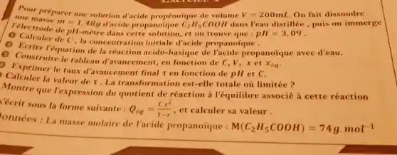 Pour préparer une solution d'acide propénoique de volume V=200mL .On fait dissoudre
m=1,48g d'acide propanoique C_(2)H_(5)COOH dans l'eau distillée, puis on immerge
l'électrode de pH-mètre dans et on trouve que :
pH=3,09
concentration initiale d'acide propanoique .
la réaction acido-basiqu e de propanoiqu avec d'eau.
le tableau d'avancement , en fonction de C,V,x et
x_(epsilon q)
Exprimer le taux d'avancement final r en fonction de pH et C.
la valeur de r . La transformation est-elle totale où limitée?
Montre que l'expression du quotient de réaction à l'équilibre associé à cette réaction
'écrit sous la forme suivante :
Q_(eq)=(Ccdot r^2)/(1-r) , et calculer sa valeur.
onnées : La masse molaire de l'acide propanoique :
M(C_(2)H_(5)COOH)=74gcdot mol^-1