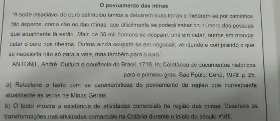 povoamento das minas
"A sede insaciáve l do ouro est imulo tantos a deixa rem suas terras e meteren l-se po r caminhos
tão ásperos como são os das mina s, que dificilme nte se poderá saber do número das pessoas
que atua Imente lá estão Mais de 30 m I homens se ocupam,uns em cata r, outros em mandar
catar o ourc nos ribe eiros.Outros ainda ocupan -se em negociar vendend e compra ndo o que
se necessita não só para a vida.mas tan ber n para o luxo."
ANTO NIL,Ar dré Cult ra e opu lência do Brasi 1710. In:Co letânea de doc umentos históricos
pa ra o prime iro grau . Sắc Paulo:Cenp 1978.p 25
a)Relacione texto com as característic as do povoamento da reg ião que correspo nde
atua Imente às terras de Minas Gerais.
b) 0 texto mostra a existenc ia de atividades comer iais na região das minas . Descreva as
transforma cões nas atividades comerciais s na C olônia durante o início do séculc XVIII.