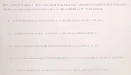 (PR-2006.2)0 artigo 21 do Codigo Penal estabelece que "o desconhecimento da lel inescusavel".
Sobre o erro inevitavel acerca da licitude do fato, assinale a alternative correta.
A Oerro inevitavel acerca da ilicitude do fato isenta o sujeito ativo da pena
1 Oerro inevitavel acerca da ilicitude do fato exclul a ilicitude do fato.
C Oerro inevilave acerca da meitude do fato exclui a tipicidade do fato
D Oerro inevitavel acerca da iticitude do tato determina a aplicacio oe medida de seguranca.
E O erro inevilavel acerca da incitude do fato nilo isenta o sujeito ativo da pena