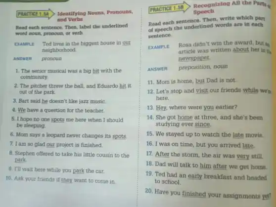 PRACTICE 1.5A Identifying Nouns, Pronouns,
and Verbs
Read each sentence. Then label the underlined
word noun, pronoun, or verb.
EXAMPLE Ted lives in the biggest house in our
neighborhood.
ANSWER pronoun
1. The senior musical was a big hit with the
community.
2. The pitcher threw the ball, and Eduardo hit it
out of the park.
3. Bart said he doesn't like jazz music.
4. We have a question for the teacher.
5. I hope no one spots me here when I should
be sleeping.
6. Mom says a leopard never changes its spots.
7. I am so glad our project is finished.
8. Stephen offered to take his little cousin to the
park.
9. I'll wait here while you park the car.
10. Ask your friends if they want to come in.
Recognizing All the Part
Speech
Read each sentence. Then write which part
of speech the underlined words are in each
sentence.
EXAMPLE
Rosa didn't win the award, but an
article was written about her in the
newspaper.
ANSWER preposition, noun
11. Mom is home , but Dad is not.
12. Let's stop and visit our friends while we're
here.
13. Hey, where were you earlier?
14. She got home at three, and she's been
studying ever since.
15. We stayed up to watch the late movie.
16. I was on time, but you arrived late.
17. After the storm , the air was very still.
18. Dad will talk to him after we get home
19. Ted had an early breakfast and headed
to school.
20. Have you finished your assignments yet?