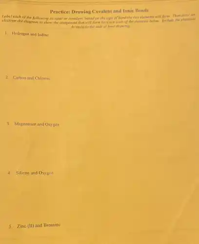 Practice: Drawing Covalent and Ionic Bonds
Label each of the following as ionic or covalent based on the type of bond the two elements will form. Then draw an
electron dot diagram 10 show the compound that will form between each of the elements below. Include the chemical
formula to the side of your drawing
1. Hydrogen and lodine
2. Carbon and Chlorine
3. Magnesium and Oxygen
4.Silicon and Oxygen
5.Zinc (II) and Bromine