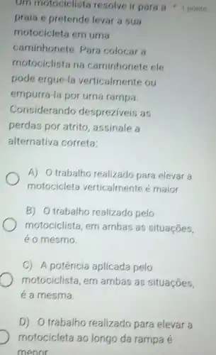 praia e pretende levar a sua
motocicleta em uma
caminhonete Para colocar a
motociclista na caminhonete ele
pode ergue -la verticalmente ou
empurra-la por uma rampa.
Considerando despreziveis as
perdas por atrito assinale a
alternative correta:
A) Otrabalho realizado para elevar a
motocicleta verticalmente maior.
B) Otrabalho realizado pelo
motociclista, em ambas as situaçóes,
e o mesmo.
C) A potência aplicada pelo
motociclista, em ambas as situaçóes,
é a mesma.
Om motociclists resolve ir para s 1 ponto
D) Otrabalh realizado para elevar a
motocicleta ao longo da rampa é
menor