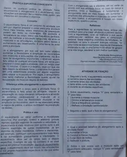 PRATICA ESPORTIVA CONSCIENTE
Dentro de qualquer prática de atividade fisica,
encontramos o alongamento e aquecimento, duas
diferentes em conceitos e objetivos.
que parecem Ser a mesma colsa porém, são
Conceito
aquecimento físico é um conjunto de atividade que
tem por objetivo preparar o corpo para uma atividade
fisica mais intensa, esses exercicios de preparação
podem ser leves ou moderados. Ele
temperatura do corpo, eleva sua frequência cardíaca,
além de melhorar a circulação sanguínea, ela ativa os
músculos e as articula ;oes, evitando assim lesões e
aumentando seu desempenho.uma forma de aviso
para a atividade.
Já 0 alongamento por sua vez tem como objetivo
aumentar a flexibilidade e amplitude de movimentos
dos músculos e articulações dos praticantes. Há dois
tipos de alongamento importantes : 0 dinâmico, aquele
feito antes de qualque atividade física, ele serve para
preparar o corpo para a atividade, com um tempo ideal
de 10 minutos O outro é o estático , esse por sua vez
feito depois da atividade fisica, o praticante fica parado
em uma determinada posição por alguns segundos
para relaxar a musculature 3. Por regra, o alongamento
visa tanto melhorar a flexibilidade quanto ajudar na
recuperação do músculo depois do esforço.
Diferença entre alongamento e aquecimento
Ambos preparam o corpo para a atividade fisica. O
aquecimento é feito antes da atividade, visando a
preparação do temperatura e ativando
os sistemas cardiovascular e muscular. Já 0
alongamento, foca na flexibilidade muscular e na
amplitude do movimento, além de ser executado antes
e depois da prática , e ambos contribuem na prevenção
de lesōes.
Prática e uso
aquecimento vai variar conforme a modalidade
esportiva. Por exemplo, futebol e atletismo (provas
rápidas) que são esportes de explosão e velocidade, 0
aquecimento é mais dinâmico com sprints curto e até
mesmo exercicios de outras modalidades. Já em
esportes de maior resistência , ciclismo e maratonas,
por exemplo, começam com aquecimentos mais leves
e vai aumentando gradualmente a intensidade. 0
aquecimento deve ser do todo e depois
Com o alongamento não é diferente, ele vai variar de
acordo com sua atividade fisica, no caso de dança e
ginástica,onde a flexibilidade fundamental, 0
alongamento deve ser mais focado em aumentar a
amplitude das articulações e músculos do corpo todo,
no caso futebol, o alongamento é focado em locais
especificos, quadris e pernas.
Refletindo
Para a regularidade da atividade fisica, ambos vào
contribuir para uma maior eficiência e prevenir lesões
Com a regularidade, você vai melhorar a sua saúde
cardiovascular, controlar seu peso e composição
corporal, liberar endorfina (hormônio da felicidade), ter
qualidade no sono e prevenir doenças crônicas. Ter
uma rotina de exercicios físicos, seja ela de intensidade
moderada ou não, é uma forma muito eficaz de garantir
uma vida longa, saudável e com n melhor qualidade.
Referências Bibliográficas
https://go.globo.com/eu-atle
https://pratiquefitness.com.br
Dayvison Andrade - Licenciado em Educação Fisica
__
ATIVIDADE DE FIXAGÃO
1. Segundo o texto, o aquecimento acontece
a) somente depois das atividades.
b) somente antes das atividades.
c) tanto antes como depois das atividades.
d) durante as atividades esportivas.
2. Sobre aquecimento, marque "V"para verdadeiro e
"F" para falso.
( ) Aumenta a massa muscular.
( ) Diminui a temperatura corporal
( ) Eleva a frequência cardíaca.
( ) Melhora a circulação cardiovascular.
3. Segundo o texto qual o foco do alongamento?
__
4. Qual o principal beneficio do alongamento apos a
atividade fisica?
a) Aumentar a força.
b) Diminuir a massa muscular.
c) Evitar risco de lesões.
d) Melhorar a postura.
5. Sobre o que ocorre com - musculo após um
aquecimento adequado, marque "V" para verdadeiro e
"F" para falso.