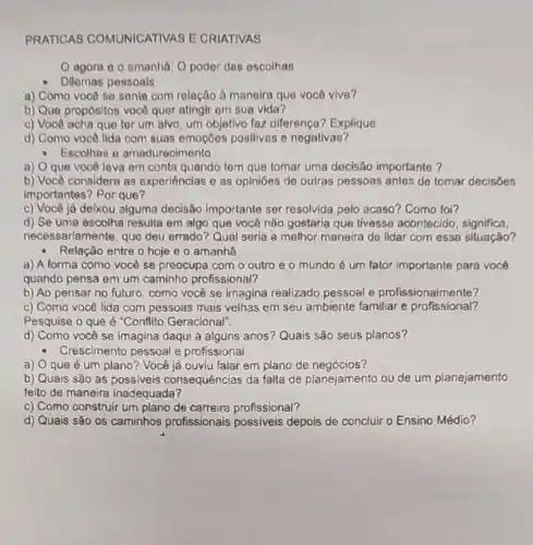 PRATICAS COMUNICATIVAS E CRIATIVAS
agora e 0 amanha: O poder das escolhas
Dilemas pessoals
a) Como você se sente com relação à manoira que você vive?
b) Que propósitos vocô quer atingir em sua vida?
c) Você acha que ter um alvo, um objetivo faz diferença?Explique
d) Como você lida com suas emoçōes positivas e negativas?
- Escolhas e amadurecimento
a) O que você leva em conta quando tem que tomar uma decisão importante?
b) Você considera as experiências e as opinibes de oulras pessoas antes de tomar decisôes
importantes? Por que?
c) Você já deixou alguma decisão importante ser resolvida pelo acaso?Como foi?
d) Se uma escolha resulta em algo que você não gostarla que tivesse acontecido significa,
necessariamente, que deu errado? Qual serla a melhor maneira de lidar com essa situação?
Relação entre o hoje e o amanha
a) A forma como você se preocupa com o outro e 0 mundo é um fator importante para você
quando pensa em um caminho profissional?
b) Ao pensar no futuro, como você se imagina realizado pessoal e profissionalmente?
c) Como você lida com pessoas mais velhas em seu ambiente familiar e profissional?
Pesquise o que é "Conflito Geracional".
d) Como você se imagina daqui a alguns anos? Quais são seus planos?
- Crescimento pessoal e profissionai
a) Oqueé um plano? Você já ouviu falar em plano de negócios?
b) Quais são as possiveis consequências da falta de planejamento ou de um planejamento
feito de maneira inadequada?
c) Como construir um plano de carreira profissional?
d) Quais são os caminhos profissionais possiveis depois de concluir o Ensino Médio?