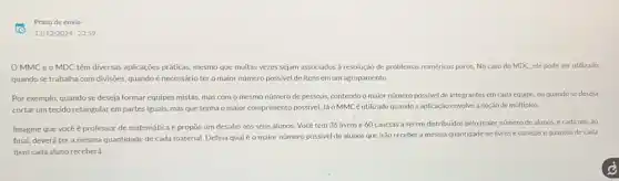 Prazo de envio
OMMCeo MDC têm diversas aplicações práticas, mesmo que muitas vezes sejam associados à resolução de problemas numéricos puros. No caso do MDC, ele pode ser utilizado
quando se trabalha com divisôes, quandoé necessáric ter o maior número possivel de itens em um agrupamento.
Por exemplo, quandose deseja formar equipes mistas mas com o mesmo número de pessoas, contendo o maior número possivel de integrantes em cada equipe, ou quando se deseja
cortar um tecido retangular em partes iguais, mas que tenha o maior comprimento possivel. Jáo MMC é utilizado quando a aplicação envolve a noção de múltiplos.
Imagine que vocêé professor de matemática e propōe um desaño aos seus alunos. Você tem 36 livros e 60 canetas a serem distribuidos pelo maior número de alunos, e cada um,ao
final, deverá ter a mesma quantidade de cada material. Defina qual é o maior número possivel de alunos que irão receber a mesma quantidade de livros e canetas equantos de cada
item cada aluno receberá.