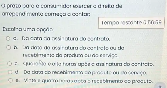 prazo para o consumidor exercer o direito de
arrependime into começa a contar:
Escolha uma opção:
Temporestante
a. Da data da assinatura do contrato.
b. Da data da assinatura do contrato ou do
recebimento do produto ou do serviço.
c. Quarenta e oito horas após a assinatura do contrato.
d. Da data do recebimento do produto ou do serviço.
e. Vinte e quatro horas após o recebimento do produto.