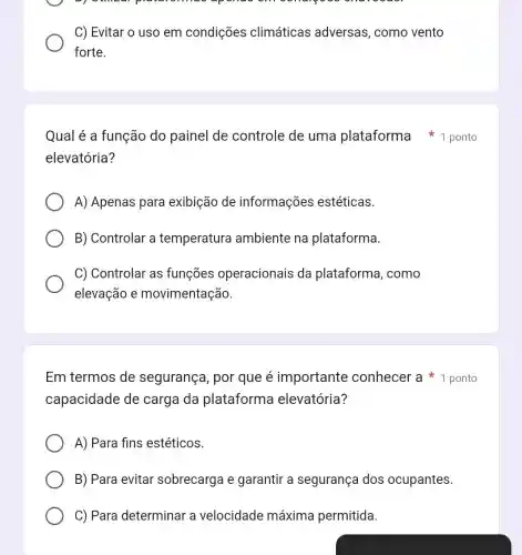 pre
C) Evitar o uso em condições climáticas adversas, como vento
forte.
elevatória?
A) Apenas para exibição de informações estéticas.
B) Controlar a temperatura ambiente na plataforma.
C) Controlar as funçōes operacionais da plataforma, como
elevação e movimentação.
Em termos de segurança, por que é importante conhecer a ponto
capacidade de carga da plataforma elevatória?
A) Para fins estéticos.
B) Para evitar sobrecarga e garantir a segurança dos ocupantes.
C) Para determinar a velocidade máxima permitida.
Qual é a função do painel de controle de uma plataforma ponto