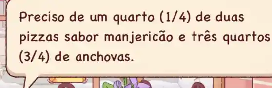 Preciso de um quarto (1/4) de duas
pizzas sabor manjericão e três quartos
(3/4) de anchovas.