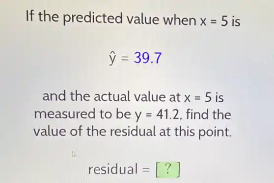 If the predicted value when x=5 is
hat (y)=39.7
and the actual value at x=5 is
measured to be y=41.2 find the
value of the residual at this point.
residual=[?]