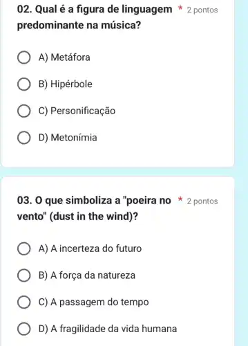 predominante na música?
A) Metáfora
B) Hipérbole
C) Personificação
D) Metonímia
vento" (dust in the wind)?
A) A incerteza do futuro
B) A força da natureza
C) A passagem do tempo
D) A fragilidade da vida humana
02. Qual é a figura de linguagem * 2 pontos
03. 0 que simboliza a "poeira no pontos