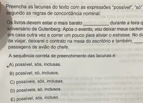 Preencha as lacunas do texto com as expressões "possivel", "số"
segundo as regras de concordância nominal:
Os livros devem estar o mais barato __ durante a feira q
aniversário de Gutenberg. Após o evento, vou deixar meus cachon
em casa outra vez e correr um pouco para aliviar o estresse. No di
de viajar, deixarei o contrato na mesa do escritório e também, __
passagens de avião do chefe.
A sequência correta de preenchimento das lacunas é:
A) possivel, sós , inclusas.
B) possível, só , inclusos.
C) possíveis, sós , inclusas.
D) possíveis, só , inclusos.
E) possivel, sós incluso.