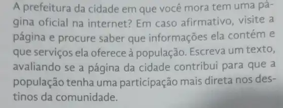 A prefeitura da cidade em que você mora tem uma pá-
gina oficial na internet?Em caso afirmativo visite a
página e procure saber que informações ela contéme
que serviços ela oferece à população . Escreva um texto,
avaliando se a página da cidade contribu para que a
populaçãc tenha uma participação mais direta nos des-
tinos da comunidade.