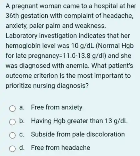 A pregnant woman came to a hospital at her
36th gestation with complaint of headache,
anxiety, paler palm and weakness.
Laboratory investigation indicates that her
hemoglobin level was 10g/dL (Normal Hgb
for late pregnancy=11.0-13.8g/dl) and she
was diagnosec I with anemia. What patient's
outcome criterion is the most important to
prioritize nursing diagnosis?
a. Free from anxiety
b. Having Hgb greater than 13g/dL
c. Subside from pale discoloration
d. Free from headache