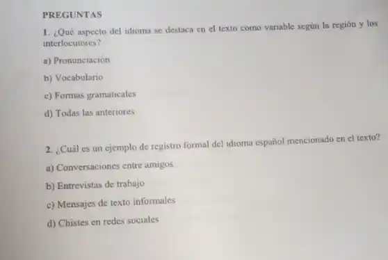 PREGUNTAS
1. ¿Qué aspecto del idioma se destaca en el texto como variable según la región y los
interlocutores?
a) Pronunciación
b) Vocabulario
c) Formas gramaticales
d) Todas las anteriores
2. ¿Cuál es un ejemplo de registro formal del idioma español mencionado en el texto?
a) Conversaciones entre amigos
b) Entrevistas de trabajo
c) Mensajes de texto informales
d) Chistes en redes sociales