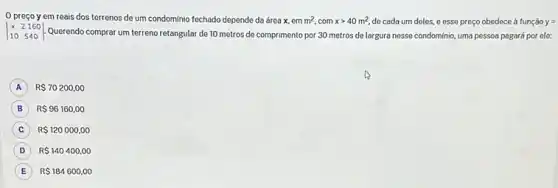 preço y em reais dos terrenos de um condomínio fechado depende da área x, em m^2,comxgt 40m^2, de cada um deles.e esse preço obedece à função y=
vert } x&2&160 10&540 vert  Querendo comprar um terreno retangular de 10 metros de comprimento por 30 metros de largura nesse condominio, uma pessoa pagará por ele:
A ) R 70200,00
B R 96160,00 B
C R 120000,00
D R 140400,00
E R 184600,00