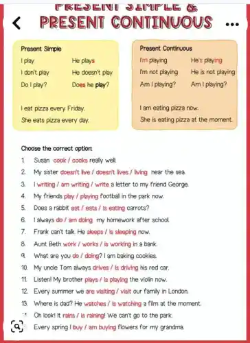 Present Simple
I play	He plays
I don't play	He doesn't play
Do I play?	Does he play?
I eat pizza every Friday.
She eats pizza every day.
Present Continuous
I'm playing	He's playing
I'm not playing He is not playing
Am I playing? Am I playing?
I am eating pizza now.
She is eating pizza at the moment.
Choose the correct option:
1. Susan cook/cooks really well.
2. My sister doesn't live I doesn't lives / living near the sea
3. I writing/am writing I write a letter to my friend George
4. My friends play / playing football in the park now.
5. Does a rabbit eat / eats /is eating carrots?
6. I always do / am doing my homework after school.
7. Frank can't talk.He sleeps / is sleeping now.
8. Aunt Beth work/works / is working in a bank.
q. What are you do / doing? I am baking cookies.
10. My uncle Tom always drives / is driving his red car.
11. Listen! My brother plays / is playing the violin now.
12. Every summer we are visiting / visit our family in London.
13. Where is dad? He watches / is watching a film at the moment.
14 Oh look! It rains / is raining! We can't go to the park.
Every spring I buy / am buying flowers for my grandma.