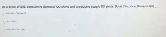 At a price of 15 consumers demand 100 shirts and producers supply 50 shirts. So at this price, there is a(n) __
excess demand
surplus
excess supply