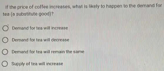 If the price of coffee increases, what is likely to happen to the demand for
tea (a substitute good)?
Demand for tea will increase
Demand for tea will decrease
Demand for tea will remain the same
Supply of tea will increase