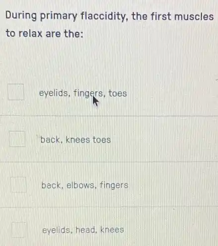 During primary flaccidity, the first muscles
to relax are the:
eyelids, fingers, toes
back, knees toes
back, elbows, fingers
eyelids, head, knees