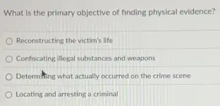 What is the primary objective of finding physical evidence?
Reconstructing the victim's life
Confiscating illegal substances and weapons
Determiking what actually occurred on the crime scene
Locating and arresting a criminal