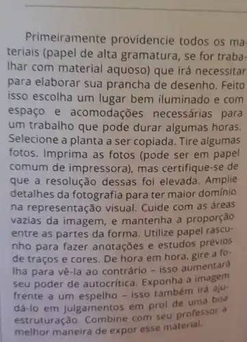 Primeiramente providencie todos os ma
teriais (papel de alta gramatura, se for traba-
Ihar com material aquoso) que irá necessitar
para elaborar sua prancha de desenho. Feito
isso escolha um lugar bem iluminado e com
espaço e acomodações necessárias para
um trabalho que pode durar algumas horas.
Selecione a planta a ser copiada. Tire algumas
fotos. Imprima as fotos (pode ser em papel
comum de impressora), mas certifique-se de
que a resolução dessas foi elevada . Amplie
detalhes da fotografia para ter maior domínio
na representa :Go visual. Cuide com as áreas
vazias da imagem e mantenha a proporção
entre as partes da forma. Utilize papel rascu-
nho para fazer anotações e estudos prévios
de traços e cores De hora em hora gire a fo-
Iha para vê-la ao contrário - isso aumentará
seu poder de autocrítica. Exponha a imagem
frente a um espelho - isso também irá aju-
dá-lo em julgamentos em prol de uma boa
estruturação.Combine com seu professor a