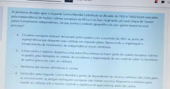 As primeiras décadas após a Segunda Guerra Mundial (sobretudo as décadas de 1950 e 1960) foram marcadas
pela independência de muitas colônias europeias na África e na Ásia, originando um vasto leque de "novos"
paises independentes. De que forma o contexto geopolitico do pós-guerra favoreceu esse
processo?
a. Os palses europeus estavam demasiado preocupados com a ascensão da URSS ao posto de
superpotência que deixaram suas colônias em segundo plano, favorecendo a organização e
fortalecimento de movimentos de independência nesses territórios.
b. A luta contra o nazismo despertou uma autocrifica interna na maior parte dos palses europeus outrora
ocupados pela Alemanha no sentido de reconhecer a ilegitimidade de seu controle sobre os territórios
de outros povos (no caso, as colônias).
c Nenhuma das demais afirmativas é correta
d. Destruidos pela Segunda Guerra Mundial a ponto de dependerem de recursos externos (dos EUA) para
se reconstruirem, as antigas metrópoles europeias não tinham recursos financeiros e militares para
manter as colônias sob o mesmo controle e vigilância tal qual outrora antes da Guerra.