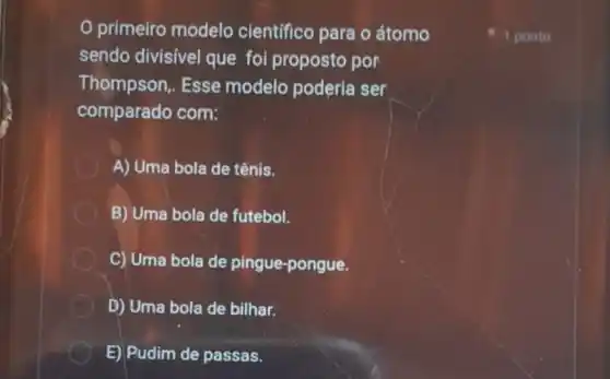 primeiro modelo científico para o átomo
sendo divisivel que foi proposto por
Thompson, Esse modelo poderia ser
comparado com:
A) Uma bola de tênis.
B) Uma bola de futebol.
C) Uma bola de pingue-pongue.
D) Uma bola de bilhar.
E) Pudim de passas.
1 ponto