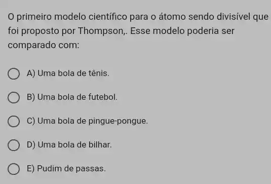 primeiro modelo cientifico para o átomo sendo divisível que
foi proposto por Thompson , Esse modelo poderia ser
comparado com:
A) Uma bola de tênis.
B) Uma bola de futebol.
C) Uma bola de pingue-pongue.
D) Uma bola de bilhar.
E) Pudim de passas.