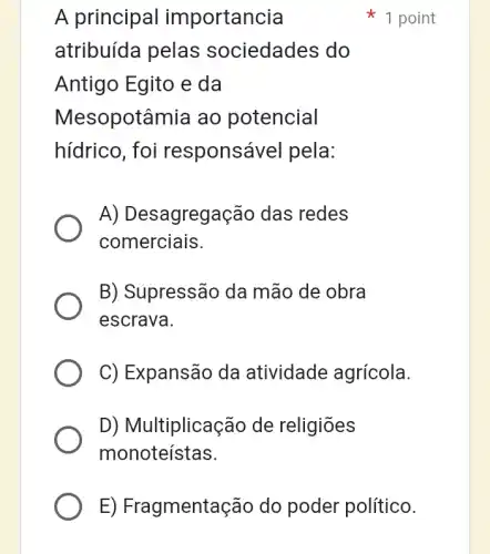 A principa I importancia
atribuída pelas sociedades do
Antigo Egito e da
Mesopotâmia ao potencial
hídrico, foi responsável pela:
A) Desagregação das redes
comerciais.
B) Supressão da mão de obra
escrava.
C) Expansão da atividade agrícola.
D) Multiplicação de religiōes
monoteístas.
1 point
E) Fragmentaçãc do poder político.