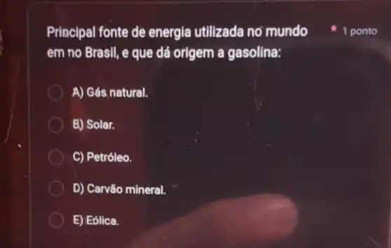 Principal fonte de energia utilizada no mundo
em no Brasil, e que dá origem a gasolina:
A) Gás,natural.
E) Solar.
C) Petróleo.
D) Carvão mineral.
E) Eólica.
1 ponto