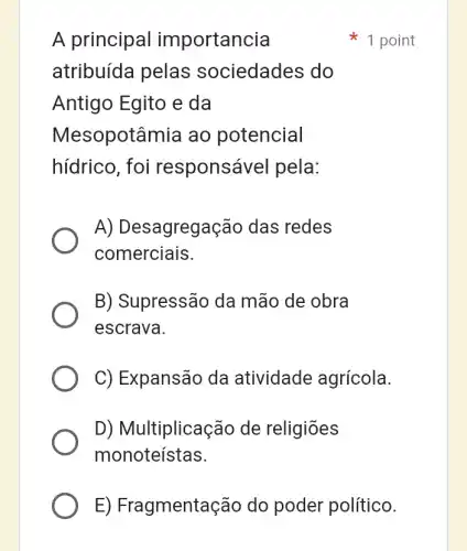 A principal importancia
atribuída pelas sociedades do
Antigo Egito e da
Mesopotâmia ao potencial
hídrico, foi responsável pela:
A) Desagregação das redes
comerciais.
B) Supressão da mão de obra
escrava.
C) Expansão da atividade agrícola.
D) Multiplicação de religiōes
monoteístas.
1 point
E) Fragmentação do poder político.