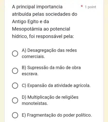 A principal importancia
atribuída pelas sociedades do
Antigo Egito e da
Mesopotâmia ao potencial
hídrico, foi responsáve I pela:
A) Desagregação das redes
comerciais.
B) Supressão da mão de obra
escrava.
C) Expansão da atividade agrícola.
D) Multiplicação de religiōes
monoteístas.
1 point
E) Fragmentação do poder político.