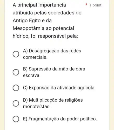 A principal importancia
atribuída pelas sociedades do
Antigo Egito e da
Mesopotâmia ao potencial
hídrico, foi responsável pela:
A) Desagregação das redes
comerciais.
B) Supressão da mão de obra
escrava.
C) Expansão da atividade agrícola.
D) Multiplicação de religiōes
monoteístas.
1 point
E) Fragmentaçãc do poder político.