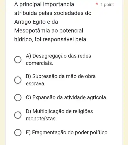 A principal importancia
atribuída pelas sociedades do
Antigo Egito e da
Mesopotâmia ao potencial
hídrico, foi responsável pela:
A) Desagregação das redes
comerciais.
B) Supressão da mão de obra
escrava.
C) Expansão da I atividade agrícola.
D) Multiplicação de religiōes
monoteístas.
1 point
E) Fragmentação do poder político.