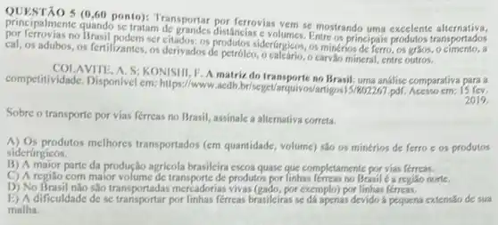 principalmente (1200 ponto)Transportar por ferrovias vem se mostrando uma excelente ransportados
quando se tratam distâncias e volumes. Entre os principai
no Brasil podem ser citados: os siderfurgicos, os minerios de ferro , os graos, o
cal, os adubos, os fertilizantes, os derivados de petróleo, o calcário, o carvão mineral, entre outros.
AVITE, A. S; KONISHI, P A matriz do análise comparativa para a
competitividade, Disponivel cm: https://www.aedb iz do transporte no Brasil; uma
2019
Sobre o transporte por vias férreas no Brasil.assinale a alternativa correta.
A) Os produtos melhores transportados (em quantidade volume) são os minérios de ferro e os produtos
siderúrgicos.
B) A major parte da produção agricola brasileira escoa quase que completamente por vias lérreas.
C) A região com maior volume de transporte de produtos por finhas férreas no Brasil é a regiáo none.
D) No Brasil não são transportadas mercadorias por exemplo) por linhas fereas.
E) A dificuldade de se por linhas férreas brasileiras se đá apenas devido a pequena extensar de sua
malha.