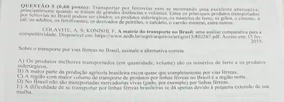 principalmente quando se traiam de grandes distancing Entre os principais
5 (0.60 ponto):ferrovias vem se mostrando uma excelente alternativa.
por ferrovias no Brasil podem ser citados: os:siderúrgicos, os minérios de ferro , os grilos, o cimento, a
cal, os adubos, os fertilizantes os derivados de petróleo , o calcário, o carvão mineral,entre outros.
competitividade. Disponivel em https://www.acdb.br/seget/arquivos no Brasil: uma
AVITE, A. S; KONISIII F. A matriz,do transporte no Brasil uma análise comparativa para a
2019.
Sobre o transporte por vias férreas no Brasil assinale a alternativa correta.
A) Os produtos melhores transportados (em quantidade volume) são os minérios de ferro c os produtos
siderúrgicos.
B) A major parte da produção agricoli brasileira escoa quase que completamente por vias férreas.
C) A região com maior volume de transporte de produtos por linhas Brasil é a região norte.
D) No Brasil nào são transportadas mercadorias vivas (gado, por exemplo) por linhas férreas.
E) A dificuldade de se por linhas férreas brasileiras se dá apenas devido à pequena extensão de sua
malha.