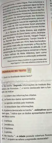 principalmente.afattac captavama solucionar a
princinos sistemas que captavam água na Serra
darioca e no Alto da Boa Vista, em 1861 , D.
pedrollomo Florestas Protetoras dando início a
II declarou as florestas da Tijuca e das Pai-
Improcesso de desapropriação das fazendas,
chácaras e sitios e ao reflorestamento, para per-
regeneração natural da vegetação Em 13
anos, mais de 100 milárvores foram plantadas
sobocomando do major Manuel Gomes Archer.
Já 0 Parque da Pedra Branca, que engloba
diversos bairros da Zona Oeste, como Jacarepa-
quá, Realengo, Vargem Grande Vargem Peque-
na. Recreio dos Bandeirantes, Campo Grande e
Guaratiba, foi criado em 1974. Nele fica localiza-
do o ponto mais alto do município: o Pico da Pe-
dra Branca, com 1.025 metros de altitude. A ad-
ministração do Parque busca conservar a fauna
e flora nativas da Mata Atlântica, bem como
promover o ecoturismo e a educação ambiental.
Disponivel em https://multirio.rio.jj gov.br/index.php/
reportagens/1155-mata-atlantica o-bioma-do-rio
MERGULHO NO TEXTO S
1. Qual é a finalidade desse texto?
2. No trecho "Segundo informações do Instituto Bra-
sileiro de Florestas. __
", o termo destacado tem a fun-
ção de indicar
( ) a ordem das informações citadas.
(1) a fonte dos dados apresentados.
( ) a opinião emitida pelo Instituto.
( ) a veracidade das informações.
3. A palavra destacada no trecho __ .estimativas apon-
tam que __
indica que os dados apresentados devem
ser lidos como
( ) certeza.
( ) evidência.
(4) hipótese.
( ) opinião.
4. No trecho "...a cidade possuía cobertura florest
em..., a quem se refere a expressão destacada?