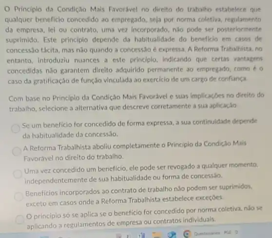 Principio da Condição Mais Favorável no direito do trabalho estabelece que
qualquer beneficio concedido ao empregado seja por norma coletiva regulamento
da empresa, lei ou contrato, uma vez incorporado, não pode ser posteriormente
suprimido. Este principlo depende da habitualidade do beneficio em casos de
concessão tácita, mas não quando a concessão é expressa. A Reforma Trabalhista, no
entanto, introduziu nuances a este principio indicando que certas vantagens
concedidas não garantem direito adquirido permanente ao empregado, como o
caso da gratificação de função vinculada ao exerciclo de um cargo de confiança
Com base no Principio da Condição Mais Favorável e suas implicaçōes no direito do
trabalho, selecione a alternativa que descreve corretamente a sua aplicação
Se um beneficio for concedido de forma expressa a sua continuidade depende
da habitualidade da concessão.
A Reforma Trabalhista aboliu completamente o Principio da Condição Mais
Favorável no direito do trabalho.
Uma vez concedido um beneficio, ele pode ser revogado a qualquer momento,
independentemente de sua habitualidade ou forma de concessáo.
Beneficios incorporados ao contrato de trabalho nào podem ser suprimidos.
exceto em casos onde a Reforma Trabalhista estabelece exceçōes.
principio só se aplica se o beneficio for concedido por norma coletiva, nào se
aplicando a regulamentos de empresa ou contratos individuais.